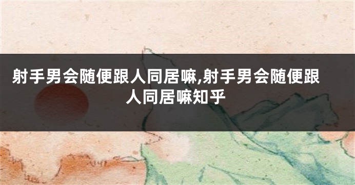 射手男会随便跟人同居嘛,射手男会随便跟人同居嘛知乎