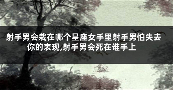 射手男会栽在哪个星座女手里射手男怕失去你的表现,射手男会死在谁手上