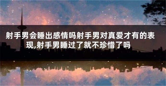 射手男会睡出感情吗射手男对真爱才有的表现,射手男睡过了就不珍惜了吗