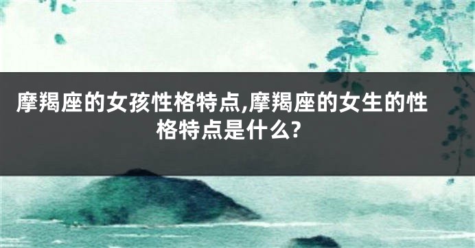 摩羯座的女孩性格特点,摩羯座的女生的性格特点是什么?