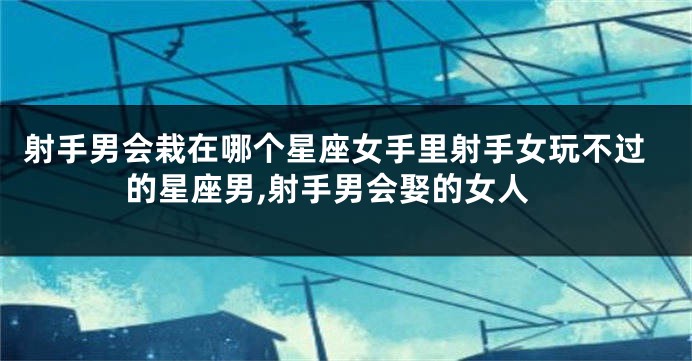 射手男会栽在哪个星座女手里射手女玩不过的星座男,射手男会娶的女人