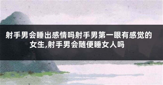 射手男会睡出感情吗射手男第一眼有感觉的女生,射手男会随便睡女人吗