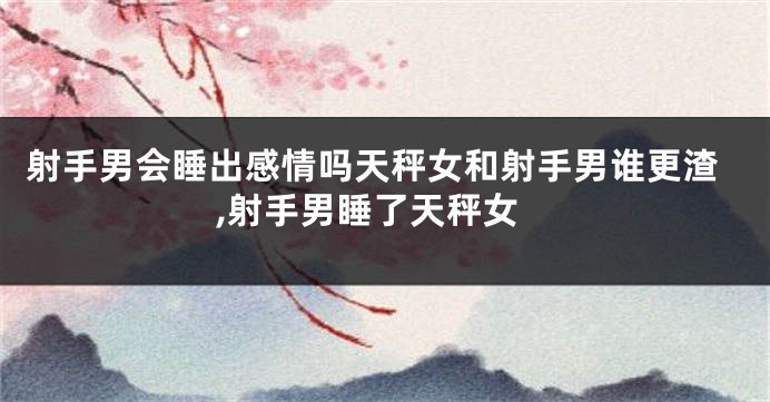 射手男会睡出感情吗天秤女和射手男谁更渣,射手男睡了天秤女