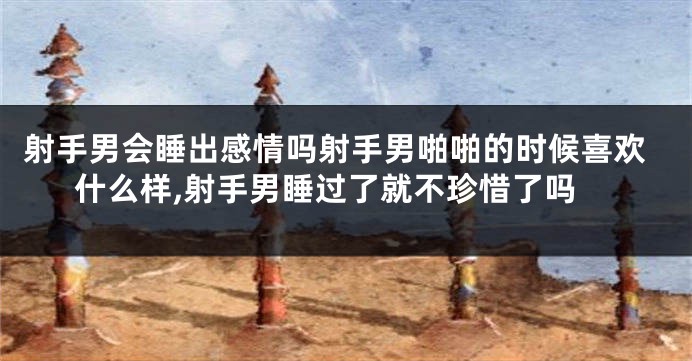 射手男会睡出感情吗射手男啪啪的时候喜欢什么样,射手男睡过了就不珍惜了吗