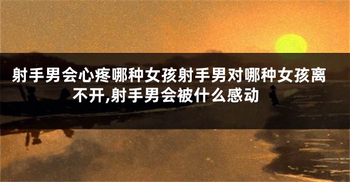 射手男会心疼哪种女孩射手男对哪种女孩离不开,射手男会被什么感动