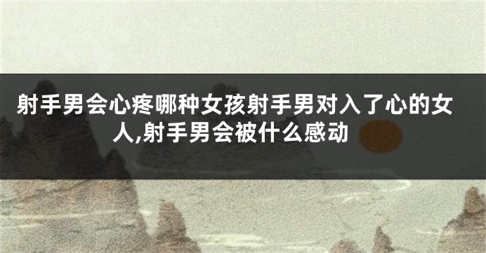 射手男会心疼哪种女孩射手男对入了心的女人,射手男会被什么感动