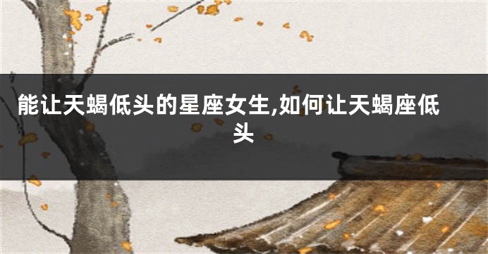 能让天蝎低头的星座女生,如何让天蝎座低头
