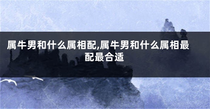 属牛男和什么属相配,属牛男和什么属相最配最合适