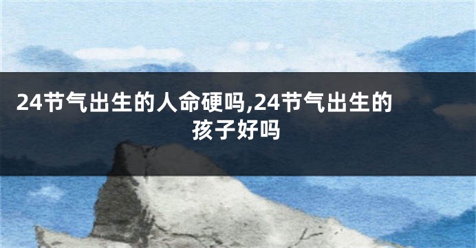 24节气出生的人命硬吗,24节气出生的孩子好吗