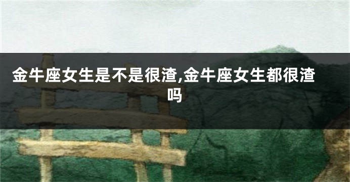 金牛座女生是不是很渣,金牛座女生都很渣吗