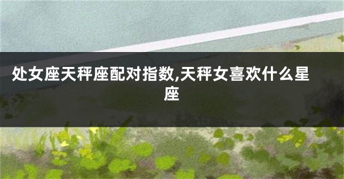 处女座天秤座配对指数,天秤女喜欢什么星座