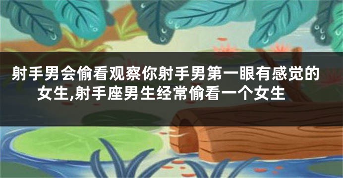 射手男会偷看观察你射手男第一眼有感觉的女生,射手座男生经常偷看一个女生