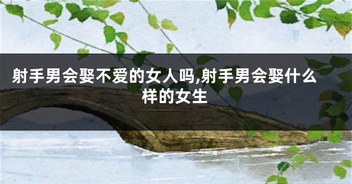 射手男会娶不爱的女人吗,射手男会娶什么样的女生
