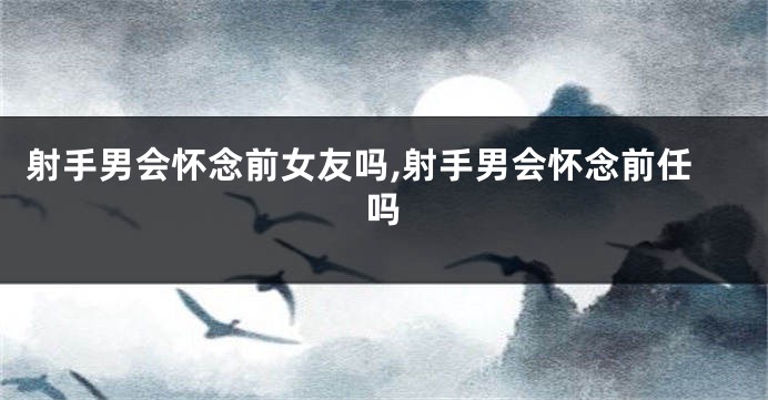 射手男会怀念前女友吗,射手男会怀念前任吗