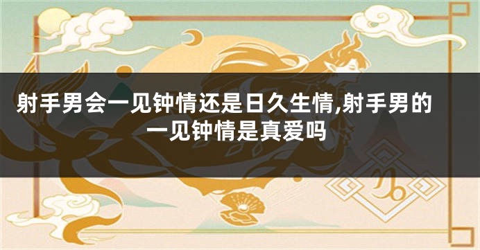射手男会一见钟情还是日久生情,射手男的一见钟情是真爱吗