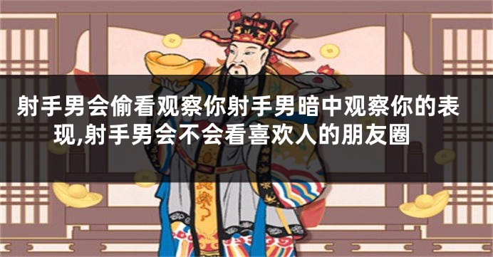 射手男会偷看观察你射手男暗中观察你的表现,射手男会不会看喜欢人的朋友圈