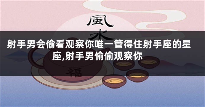 射手男会偷看观察你唯一管得住射手座的星座,射手男偷偷观察你
