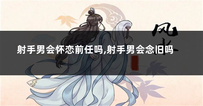 射手男会怀恋前任吗,射手男会念旧吗