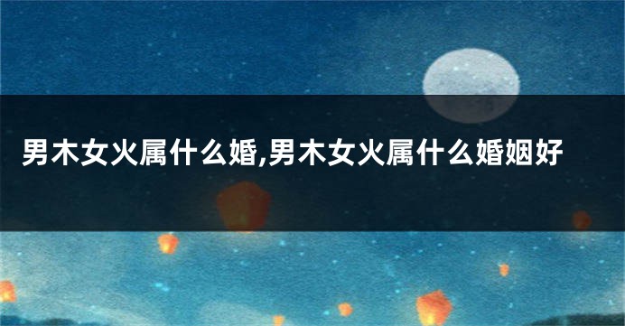 男木女火属什么婚,男木女火属什么婚姻好