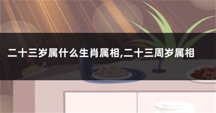 二十三岁属什么生肖属相,二十三周岁属相