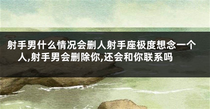 射手男什么情况会删人射手座极度想念一个人,射手男会删除你,还会和你联系吗