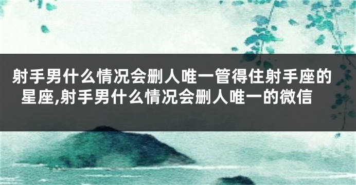 射手男什么情况会删人唯一管得住射手座的星座,射手男什么情况会删人唯一的微信