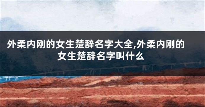外柔内刚的女生楚辞名字大全,外柔内刚的女生楚辞名字叫什么