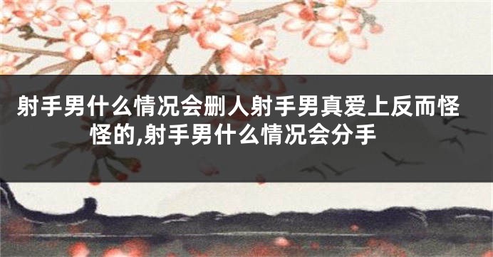 射手男什么情况会删人射手男真爱上反而怪怪的,射手男什么情况会分手