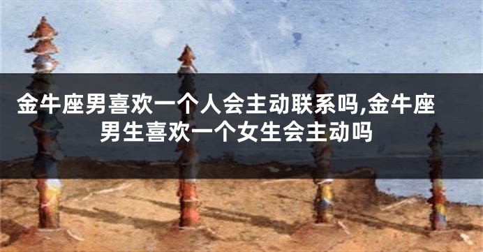 金牛座男喜欢一个人会主动联系吗,金牛座男生喜欢一个女生会主动吗