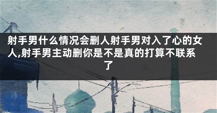 射手男什么情况会删人射手男对入了心的女人,射手男主动删你是不是真的打算不联系了