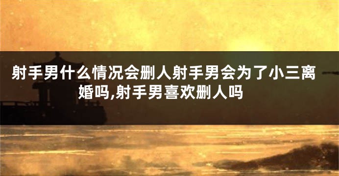 射手男什么情况会删人射手男会为了小三离婚吗,射手男喜欢删人吗