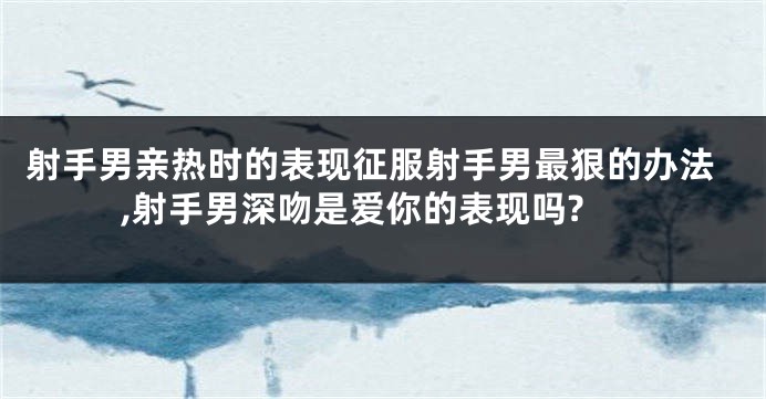 射手男亲热时的表现征服射手男最狠的办法,射手男深吻是爱你的表现吗?