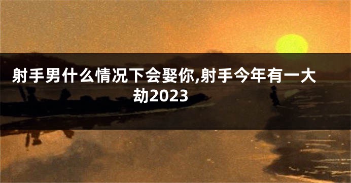 射手男什么情况下会娶你,射手今年有一大劫2023