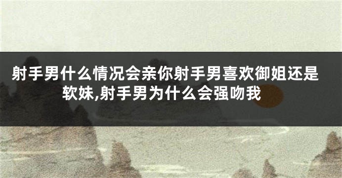 射手男什么情况会亲你射手男喜欢御姐还是软妹,射手男为什么会强吻我