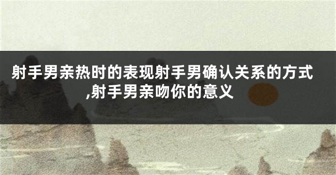 射手男亲热时的表现射手男确认关系的方式,射手男亲吻你的意义
