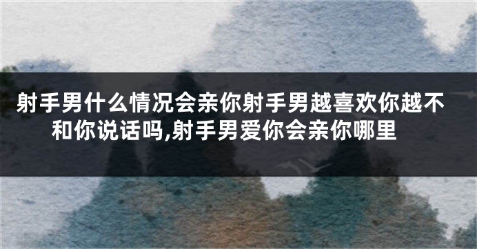 射手男什么情况会亲你射手男越喜欢你越不和你说话吗,射手男爱你会亲你哪里