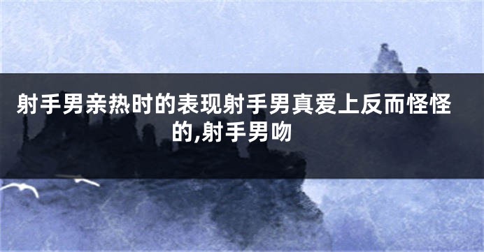 射手男亲热时的表现射手男真爱上反而怪怪的,射手男吻