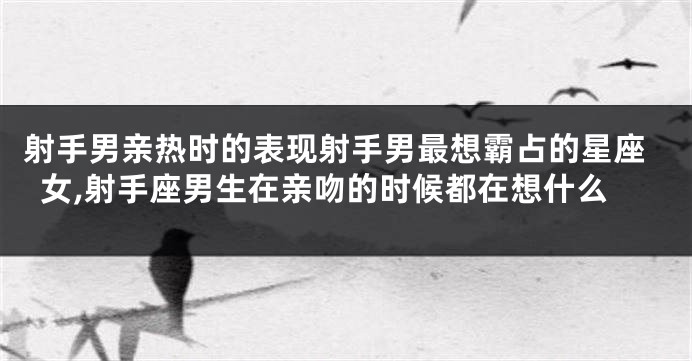射手男亲热时的表现射手男最想霸占的星座女,射手座男生在亲吻的时候都在想什么