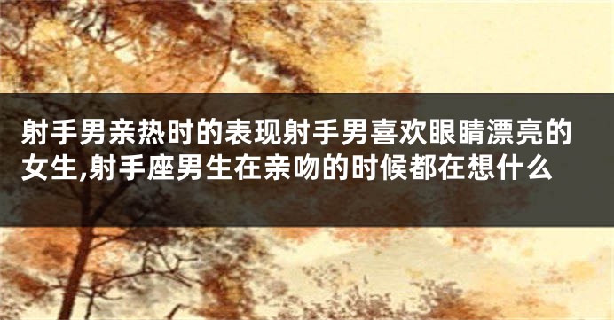 射手男亲热时的表现射手男喜欢眼睛漂亮的女生,射手座男生在亲吻的时候都在想什么