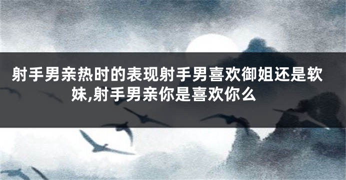 射手男亲热时的表现射手男喜欢御姐还是软妹,射手男亲你是喜欢你么