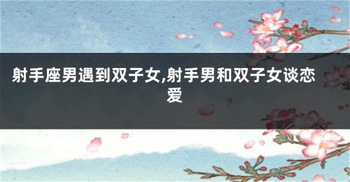 射手座男遇到双子女,射手男和双子女谈恋爱