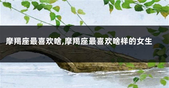 摩羯座最喜欢啥,摩羯座最喜欢啥样的女生
