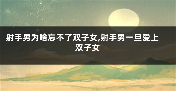 射手男为啥忘不了双子女,射手男一旦爱上双子女