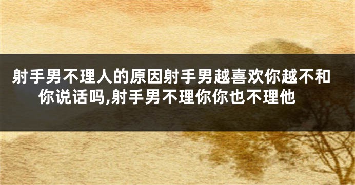 射手男不理人的原因射手男越喜欢你越不和你说话吗,射手男不理你你也不理他