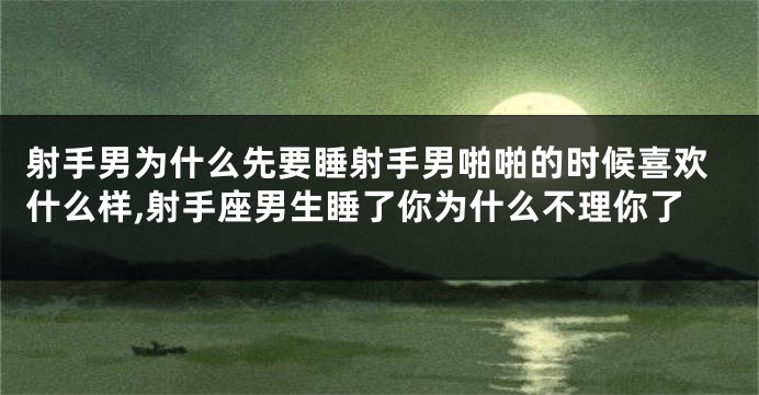 射手男为什么先要睡射手男啪啪的时候喜欢什么样,射手座男生睡了你为什么不理你了