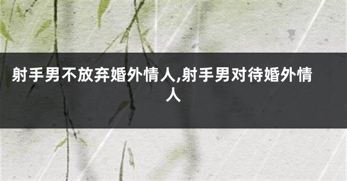 射手男不放弃婚外情人,射手男对待婚外情人