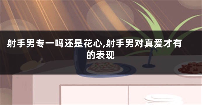 射手男专一吗还是花心,射手男对真爱才有的表现