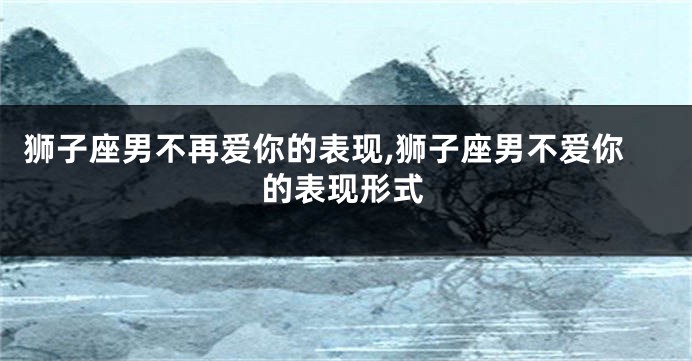 狮子座男不再爱你的表现,狮子座男不爱你的表现形式