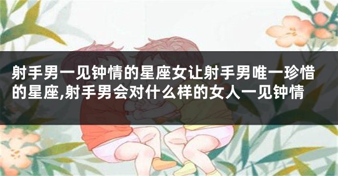 射手男一见钟情的星座女让射手男唯一珍惜的星座,射手男会对什么样的女人一见钟情