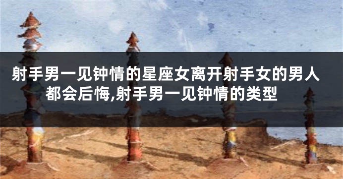 射手男一见钟情的星座女离开射手女的男人都会后悔,射手男一见钟情的类型
